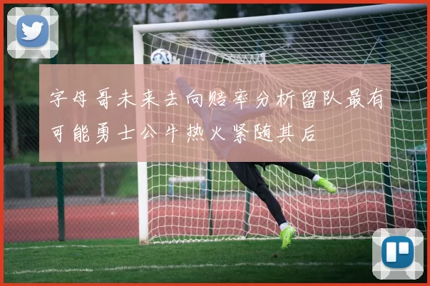 字母哥未来去向赔率分析留队最有可能勇士公牛热火紧随其后