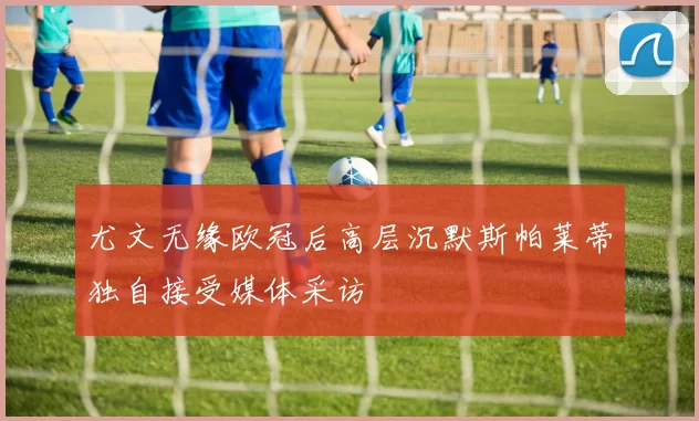 尤文无缘欧冠后高层沉默斯帕莱蒂独自接受媒体采访