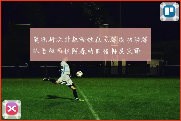 奥孔科沃扑救哈钦森点球成功助球队晋级两位阿森纳旧将再度交锋