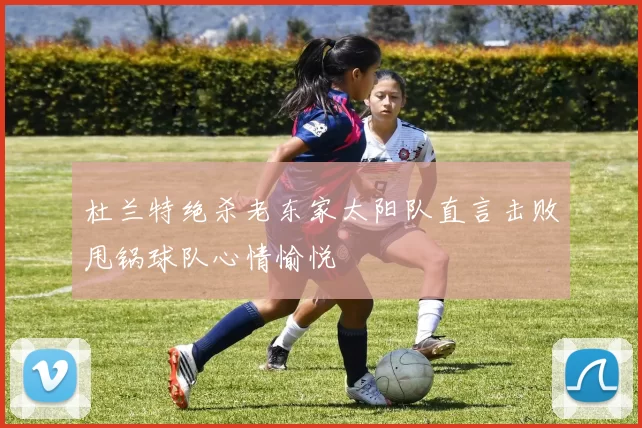 杜兰特绝杀老东家太阳队直言击败甩锅球队心情愉悦