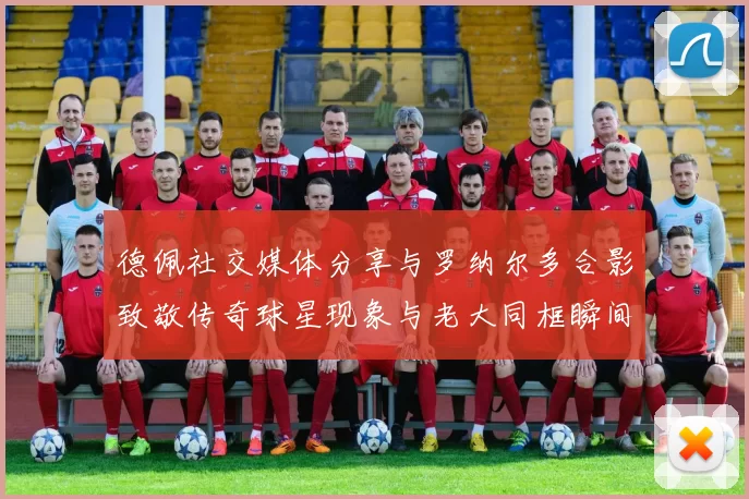 德佩社交媒体分享与罗纳尔多合影致敬传奇球星现象与老大同框瞬间
