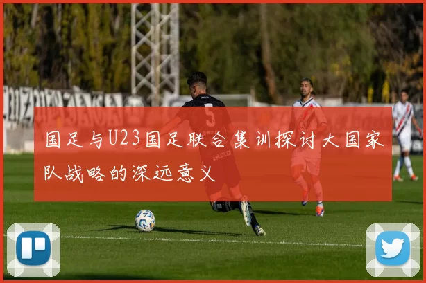 国足与U23国足联合集训探讨大国家队战略的深远意义