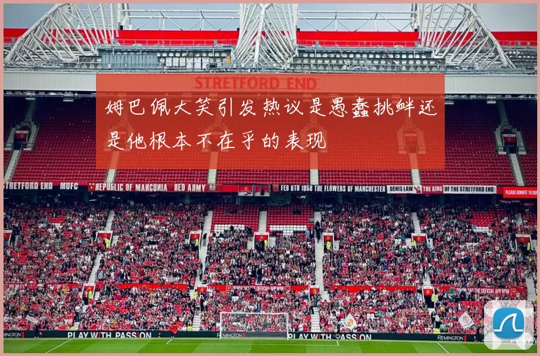 姆巴佩大笑引发热议是愚蠢挑衅还是他根本不在乎的表现