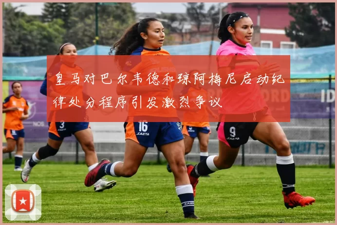 皇马对巴尔韦德和琼阿梅尼启动纪律处分程序引发激烈争议