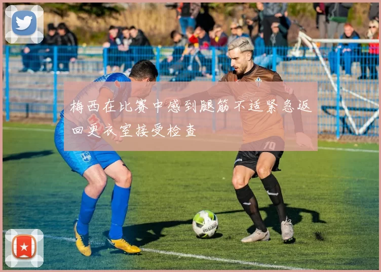 梅西在比赛中感到腿筋不适紧急返回更衣室接受检查